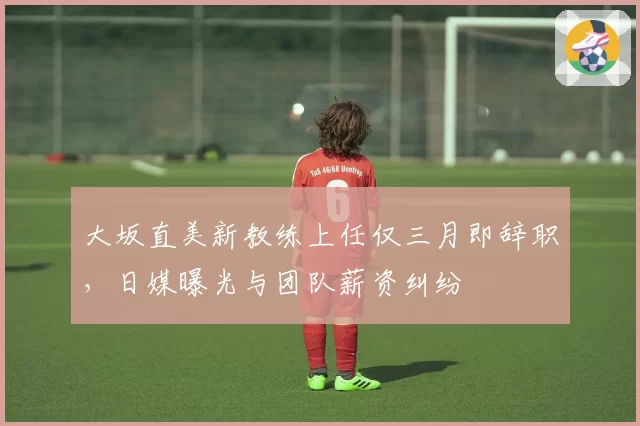 大坂直美新教练上任仅三月即辞职，日媒曝光与团队薪资纠纷